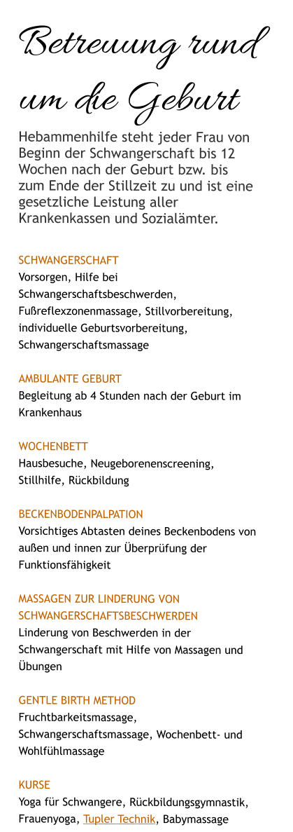Betreuung rund um die Geburt Hebammenhilfe steht jeder Frau von Beginn der Schwangerschaft bis 12 Wochen nach der Geburt bzw. bis zum Ende der Stillzeit zu und ist eine gesetzliche Leistung aller Krankenkassen und Sozialämter.  SCHWANGERSCHAFT Vorsorgen, Hilfe bei Schwangerschaftsbeschwerden, Fußreflexzonenmassage, Stillvorbereitung, individuelle Geburtsvorbereitung, Schwangerschaftsmassage  AMBULANTE GEBURT Begleitung ab 4 Stunden nach der Geburt im Krankenhaus  WOCHENBETT Hausbesuche, Neugeborenenscreening, Stillhilfe, Rückbildung  Beckenbodenpalpation Vorsichtiges Abtasten deines Beckenbodens von außen und innen zur Überprüfung der Funktionsfähigkeit   Massagen zur Linderung von SchwangerschaftsBeschwerden Linderung von Beschwerden in der Schwangerschaft mit Hilfe von Massagen und Übungen  Gentle Birth Method Fruchtbarkeitsmassage, Schwangerschaftsmassage, Wochenbett- und  Wohlfühlmassage  KURSE Yoga für Schwangere, Rückbildungsgymnastik, Frauenyoga, Tupler Technik, Babymassage